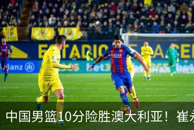中国男篮10分险胜澳大利亚！崔永熙12分，王俊杰23分，王浩然10分